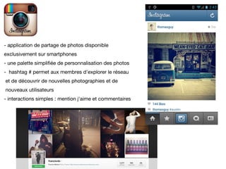 - application de partage de photos disponible
exclusivement sur smartphones
- une palette simplifiée de personnalisation des photos
- hashtag # permet aux membres d'explorer le réseau
et de découvrir de nouvelles photographies et de
nouveaux utilisateurs
- interactions simples : mention j'aime et commentaires
 