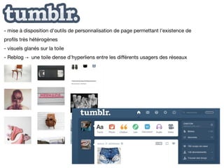 - mise à disposition d'outils de personnalisation de page permettant l'existence de
profils très hétérogènes
- visuels glanés sur la toile
- Reblog → une toile dense d'hyperliens entre les différents usagers des réseaux
 
