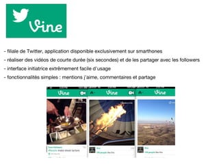 - filiale de Twitter, application disponible exclusivement sur smarthones
- réaliser des vidéos de courte durée (six secondes) et de les partager avec les followers
- interface initiatrice extrêmement facile d'usage
- fonctionnalités simples : mentions j'aime, commentaires et partage
 