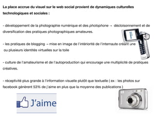 La place accrue du visuel sur le web social provient de dynamiques culturelles
technologiques et sociales :


- développement de la photographie numérique et des photophone → décloisonnement et de
diversification des pratiques photographiques amateures.


- les pratiques de blogging → mise en image de l'intériorité de l'internaute créant une
ou plusieurs identités virtuelles sur la toile


- culture de l'amateurisme et de l'autoproduction qui encourage une multiplicité de pratiques
créatives.


- réceptivité plus grande à l'information visuelle plutôt que textuelle ( ex : les photos sur
facebook génèrent 53% de j'aime en plus que la moyenne des publications )
 