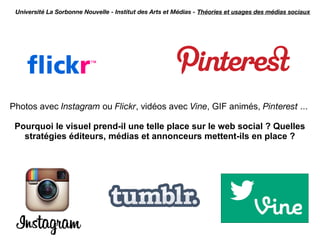 Université La Sorbonne Nouvelle - Institut des Arts et Médias - Théories et usages des médias sociaux




Photos avec Instagram ou Flickr, vidéos avec Vine, GIF animés, Pinterest ...

 Pourquoi le visuel prend-il une telle place sur le web social ? Quelles
   stratégies éditeurs, médias et annonceurs mettent-ils en place ?
 