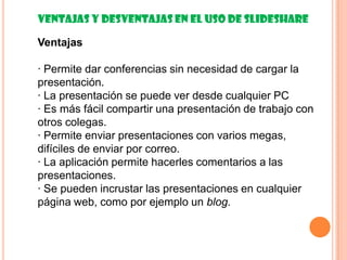 Ventajas y desventajas en el uso de Slideshare

Ventajas

· Permite dar conferencias sin necesidad de cargar la
presentación.
· La presentación se puede ver desde cualquier PC
· Es más fácil compartir una presentación de trabajo con
otros colegas.
· Permite enviar presentaciones con varios megas,
difíciles de enviar por correo.
· La aplicación permite hacerles comentarios a las
presentaciones.
· Se pueden incrustar las presentaciones en cualquier
página web, como por ejemplo un blog.
 