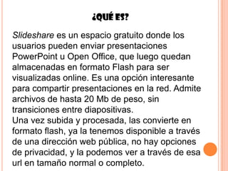 ¿Qué es?

Slideshare es un espacio gratuito donde los
usuarios pueden enviar presentaciones
PowerPoint u Open Office, que luego quedan
almacenadas en formato Flash para ser
visualizadas online. Es una opción interesante
para compartir presentaciones en la red. Admite
archivos de hasta 20 Mb de peso, sin
transiciones entre diapositivas.
Una vez subida y procesada, las convierte en
formato flash, ya la tenemos disponible a través
de una dirección web pública, no hay opciones
de privacidad, y la podemos ver a través de esa
url en tamaño normal o completo.
 