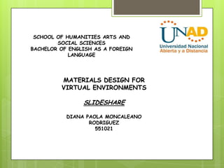 SCHOOL OF HUMANITIES ARTS AND
        SOCIAL SCIENCES
BACHELOR OF ENGLISH AS A FOREIGN
            LANGUAGE




         MATERIALS DESIGN FOR
         VIRTUAL ENVIRONMENTS

                SLIDESHARE

           DIANA PAOLA MONCALEANO
                  RODRIGUEZ
                    551021
 