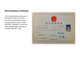My Graduation certificate

This is my Graduation certificate of
Shenyang Aerospace University.
My major was Computer Science.
I was graduated in July 10th, 2010.
After that, I worked for a short time.
Then I studied English and came to
Canada in April 28th, 2012.
 