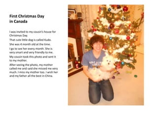 First Christmas Day
in Canada

I was invited to my cousin’s house for
Christmas Day.
That cute little dog is called Kudo.
She was 4 month old at the time.
I go to see her every month. She is
very smart and very friendly to me.
My cousin took this photo and sent it
to my mother.
After seeing the photo, my mother
called me and said she missed me very
much. I miss my mother too. I wish her
and my father all the best in China.
 
