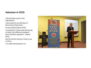 Volunteer in CFCO

I did volunteer work in this
organization.
I was excited to see Minister of
Environment Peter Kent.
He was advertising for CFCO.
I actually don’t know what do they do
or what’s the difference between
them and their opponent – Liberal
Party.
But this kind of activity is hard to see
in China.
It is really interesting for me.
 
