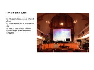 First time in Church

It is interesting to experience different
culture.
My classmate took me to a church and
pray.
It is good to have a belief. It brings
people strength and makes people
doing good.
 