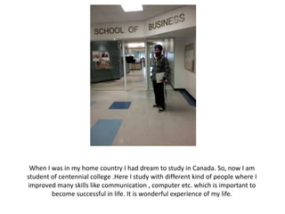 When I was in my home country I had dream to study in Canada. So, now I am
student of centennial college .Here I study with different kind of people where I
improved many skills like communication , computer etc. which is important to
        become successful in life. It is wonderful experience of my life.
 