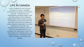 LIFE IN CANADA
     IN 2013, CURRENTLY I AM A COLLEGE
       STUDENT IN CANADA., MAJORING
INTERNATIONAL BUSINESS AT CENTENNIAL
        COLLEGE. I AM HERE TO BE AN
  INTERNATIONAL BUSINESS PERSON. THIS
     PICTURE IS ABOUT SOCIAL PROBLEM
  PRESENTATION WHICH I TOOK IN GLOBAL
  CITIZENSHIP CLASS. THE SITUATION WAS
   LIKE THIS, OUR GROUP WAS ASSIGNED A
SOCIAL PROBLEM ASSIGNMENT. WE CHOSE
        [SMOKING] AS OUR TOPIC AND
  RESEARCHED HOW SMOKING AFFECT TO
      SOCIETY AND HUMAN BODY.IN THE
COURSE OF THE ASSIGNMENT, ESPECIALLY
 I DEVELOPED MY TEAMWORK SKILLS AND
    SPEAKING SKILLS. THE PRESENTATION
     WENT VERY WELL AS WE PRACTICED
                  BEFORE.
 