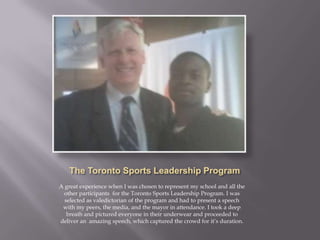 A great experience when I was chosen to represent my school and all the
 other participants for the Toronto Sports Leadership Program. I was
  selected as valedictorian of the program and had to present a speech
 with my peers, the media, and the mayor in attendance. I took a deep
   breath and pictured everyone in their underwear and proceeded to
deliver an amazing speech, which captured the crowd for it’s duration.
 