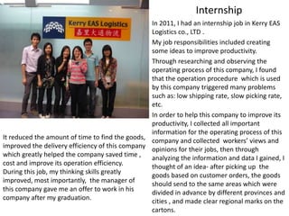 Internship
                                                 In 2011, I had an internship job in Kerry EAS
                                                 Logistics co., LTD .
                                                 My job responsibilities included creating
                                                 some ideas to improve productivity.
                                                 Through researching and observing the
                                                 operating process of this company, I found
                                                 that the operation procedure which is used
                                                 by this company triggered many problems
                                                 such as: low shipping rate, slow picking rate,
                                                 etc.
                                                 In order to help this company to improve its
                                                 productivity, I collected all important
                                                 information for the operating process of this
It reduced the amount of time to find the goods, company and collected workers’ views and
improved the delivery efficiency of this company opinions for their jobs, then through
which greatly helped the company saved time ,    analyzing the information and data I gained, I
cost and improve its operation efficiency.
                                                 thought of an idea- after picking up the
During this job, my thinking skills greatly
                                                 goods based on customer orders, the goods
improved, most importantly, the manager of
                                                 should send to the same areas which were
this company gave me an offer to work in his     divided in advance by different provinces and
company after my graduation.                     cities , and made clear regional marks on the
                                                 cartons.
 