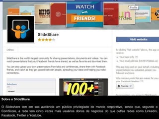 Sobre o SlideShare

O Slideshare tem em sua audiência um público privilegiado do mundo corporativo, sendo que, segundo o
ComScore, a rede tem cinco vezes mais usuários donos de negócios do que outras redes como Linkedin,
Facebook, Twitter e Youtube.
 