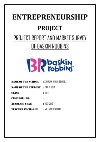 ENTREPRENEURSHIP
                   PROJECT
 PROJECT REPORT AND MARKET SURVEY
         OF BASKIN ROBBINS




Name of the school     : SHARJAH INDIAN SCHOOL

NAME OF THE STUDENT : DAN K. JOHN

CLASS                  : XII-E
CBSE ROLL NO.           :

ACADEMIC YEAR          : 2012-2013

TEACHER IN CHARGE      : MR. JAMES THOMAS
 