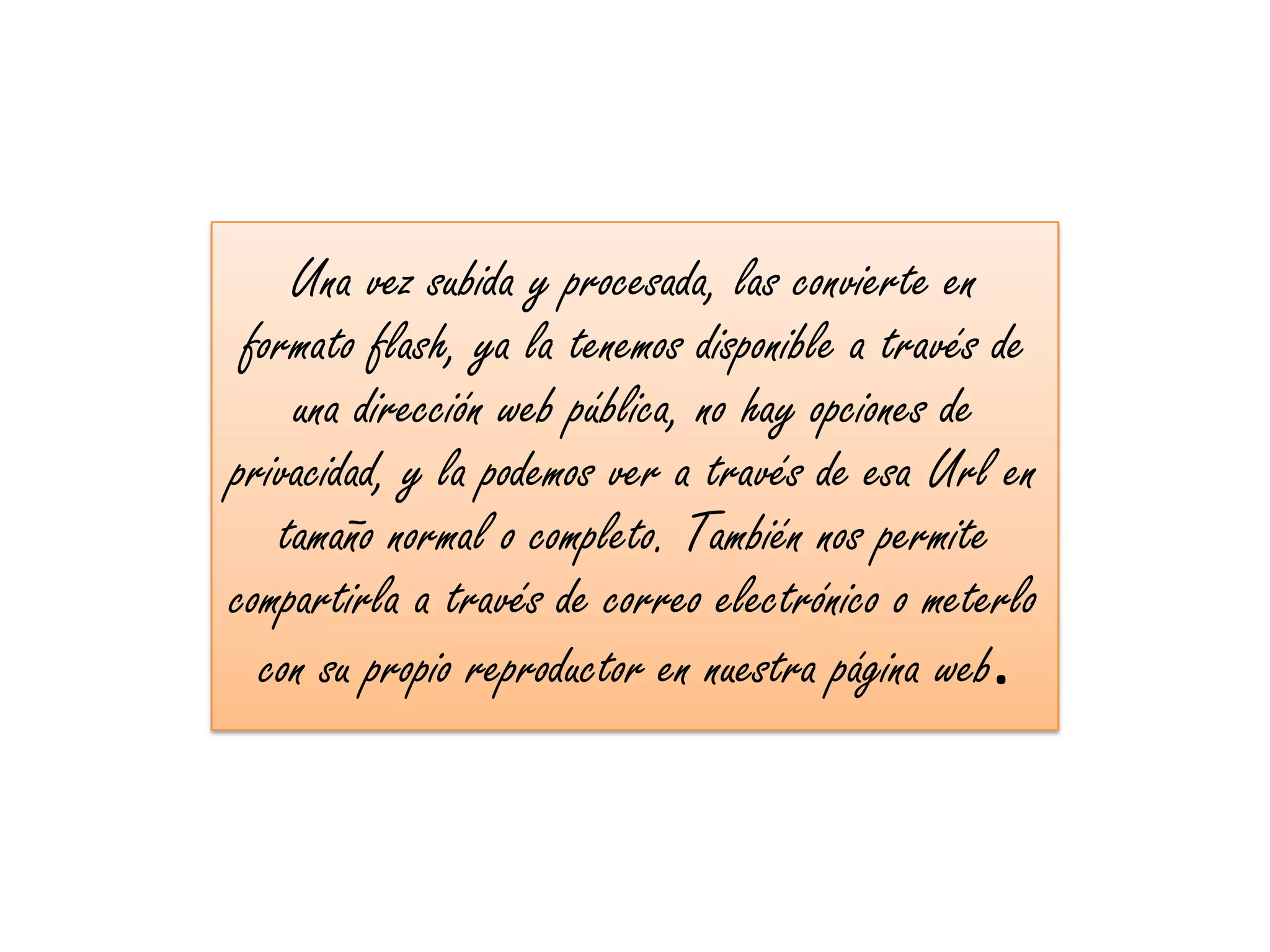Una vez subida y procesada, las convierte en
 formato flash, ya la tenemos disponible a través de
    una dirección web pública, no hay opciones de
privacidad, y la podemos ver a través de esa Url en
   tamaño normal o completo. También nos permite
compartirla a través de correo electrónico o meterlo
  con su propio reproductor en nuestra página web.
 