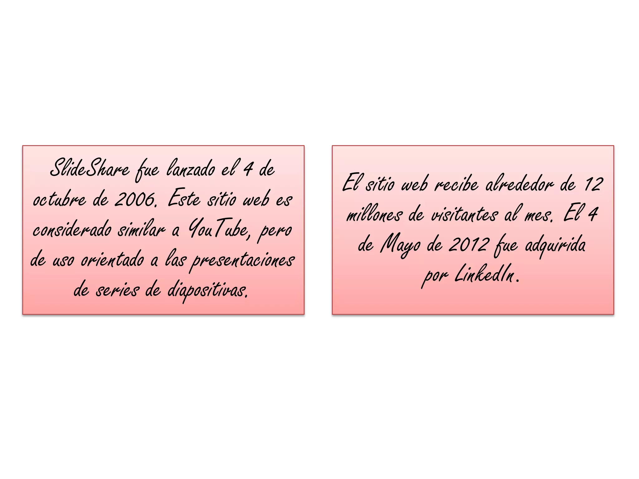 SlideShare fue lanzado el 4 de
                                        El sitio web recibe alrededor de 12
octubre de 2006. Este sitio web es
                                        millones de visitantes al mes. El 4
considerado similar a YouTube, pero
                                          de Mayo de 2012 fue adquirida
de uso orientado a las presentaciones
                                                    por LinkedIn.
      de series de diapositivas.
 