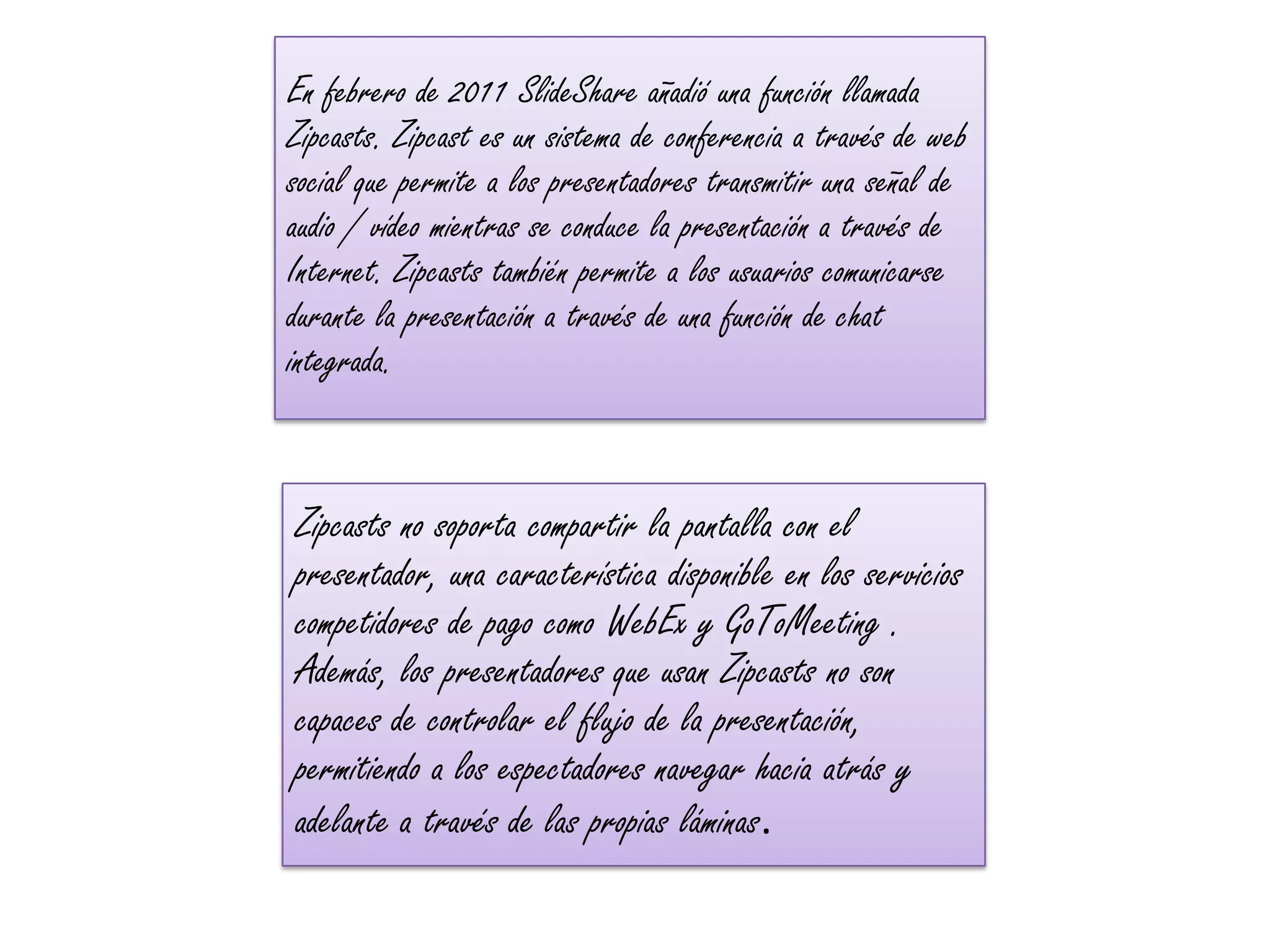 En febrero de 2011 SlideShare añadió una función llamada
Zipcasts. Zipcast es un sistema de conferencia a través de web
social que permite a los presentadores transmitir una señal de
audio / vídeo mientras se conduce la presentación a través de
Internet. Zipcasts también permite a los usuarios comunicarse
durante la presentación a través de una función de chat
integrada.


Zipcasts no soporta compartir la pantalla con el
presentador, una característica disponible en los servicios
competidores de pago como WebEx y GoToMeeting .
Además, los presentadores que usan Zipcasts no son
capaces de controlar el flujo de la presentación,
permitiendo a los espectadores navegar hacia atrás y
adelante a través de las propias láminas.
 