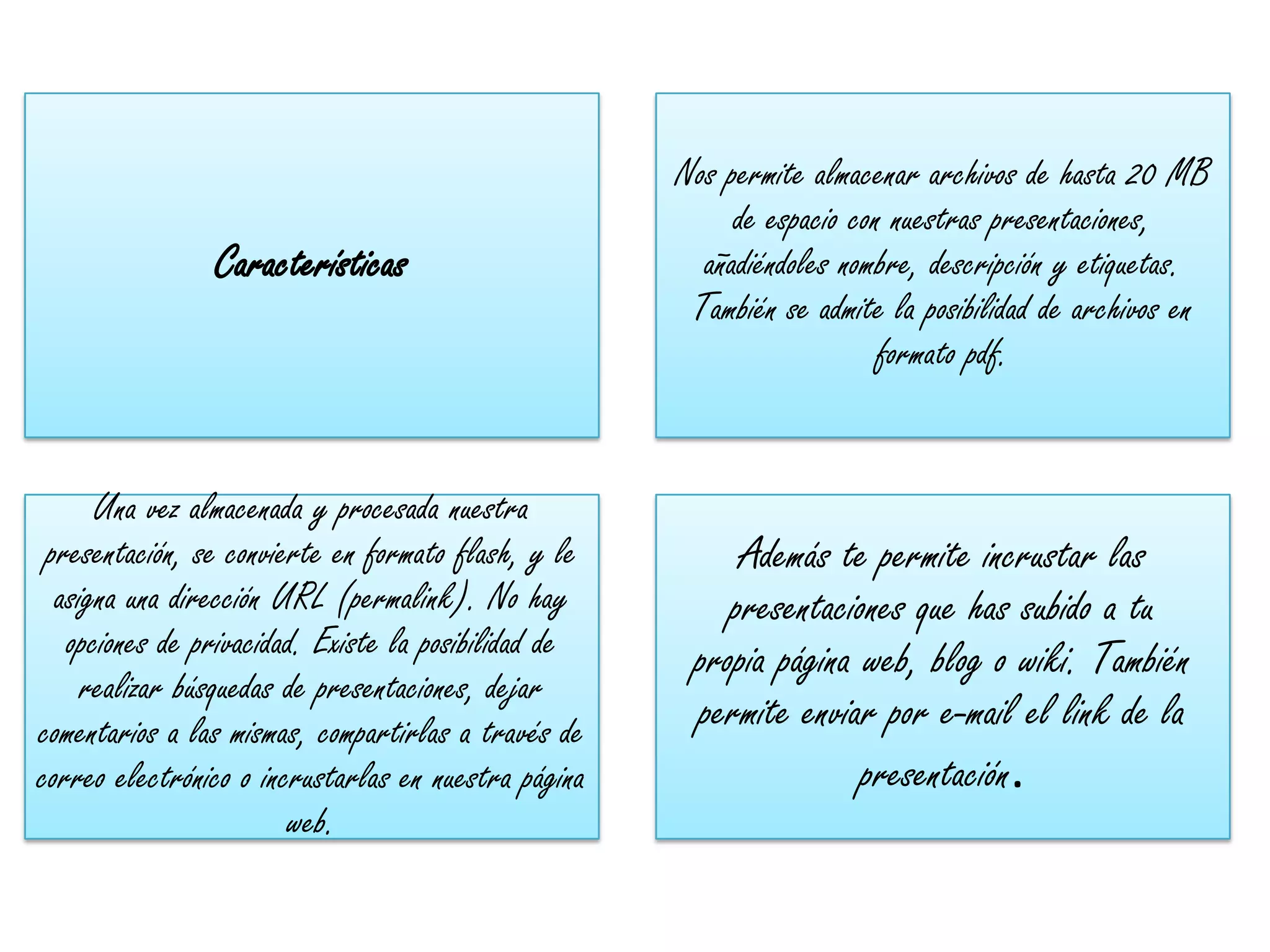 Nos permite almacenar archivos de hasta 20 MB
                                                           de espacio con nuestras presentaciones,
                Características                         añadiéndoles nombre, descripción y etiquetas.
                                                       También se admite la posibilidad de archivos en
                                                                         formato pdf.


      Una vez almacenada y procesada nuestra
 presentación, se convierte en formato flash, y le         Además te permite incrustar las
  asigna una dirección URL (permalink). No hay            presentaciones que has subido a tu
   opciones de privacidad. Existe la posibilidad de    propia página web, blog o wiki. También
     realizar búsquedas de presentaciones, dejar
comentarios a las mismas, compartirlas a través de     permite enviar por e-mail el link de la
correo electrónico o incrustarlas en nuestra página                  presentación.
                        web.
 