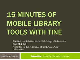 15 MINUTES OF
      MOBILE LIBRARY
      TOOLS WITH TINE
              Tine Walczyk, PhD Candidate, UNT College of Information
              April 24, 2013
              Presented for the Federation of North Texas Area
              Universities


tine@trainers-r-us.com          Trainers-R-Us • Knowledge + Technology = Success
 