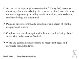 Advise the most prestigious communities’ (Entry Fee) executive
  directors, sales and marketing directors and regional sales directors
  on marketing strategy including media campaigns, print collateral,
  email marketing, and direct mail.

 Plan and develop community advertising with a team of graphic
  designers and writers.

 Conduct post launch analytics with the end result of using clients’
  advertising dollars more effectively.

 Write and edit marketing collateral to meet client needs and
  corporate brand standards.


Sarah A. Reeves · Reeves.Sarah.A [at] gmail.com
 