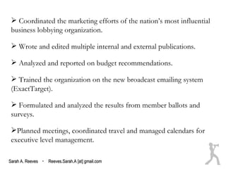 Coordinated the marketing efforts of the nation’s most influential
 business lobbying organization.

  Wrote and edited multiple internal and external publications.

  Analyzed and reported on budget recommendations.

  Trained the organization on the new broadcast emailing system
 (ExactTarget).

  Formulated and analyzed the results from member ballots and
 surveys.

 Planned meetings, coordinated travel and managed calendars for
 executive level management.

Sarah A. Reeves · Reeves.Sarah.A [at] gmail.com
 