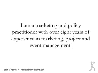 I am a marketing and policy
        practitioner with over eight years of
        experience in marketing, project and
                 event management.



Sarah A. Reeves · Reeves.Sarah.A [at] gmail.com
 