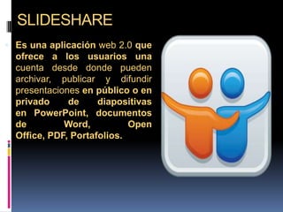 SLIDESHARE
 Es una aplicación web 2.0 que
ofrece a los usuarios una
cuenta desde donde pueden
archivar, publicar y difundir
presentaciones en público o en
privado de diapositivas
en PowerPoint, documentos
de Word, Open
Office, PDF, Portafolios.
 