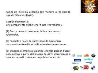 Página de inicio: Es la página que muestra la red cuando
nos identificamos (login).
Gestión documental:
Este componente puede tener hasta tres variantes:
(1) Gestor personal: mantener la lista de nuestras
referencias.
(2) Consulta a bases de datos: permite búsquedas
documentales temáticas unificadas a fuentes externas.
(3) Búsqueda semántica: algunos sistemas pueden buscar
documentos a partir del análisis de otros documentos o
de nuestro perfil o de nuestras publicaciones, etc.
 