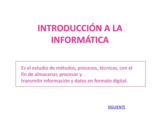 INTRODUCCIÓN A LA
INFORMÁTICA
Es el estudio de métodos, procesos, técnicas, con el
fin de almacenar, procesar y
transmitir información y datos en formato digital.
SIGUIENTE
 