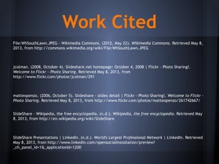 Work Cited
File:WhSouthLawn.JPEG - Wikimedia Commons. (2012, May 22). Wikimedia Commons. Retrieved May 8,
2013, from http://commons.wikimedia.org/wiki/File:WhSouthLawn.JPEG
jcolman. (2008, October 4). Slideshare.net homepage: October 4, 2008 | Flickr - Photo Sharing!.
Welcome to Flickr - Photo Sharing. Retrieved May 8, 2013, from
http://www.flickr.com/photos/jcolman/291
matteopenzo. (2006, October 5). Slideshare - slides detail | Flickr - Photo Sharing!. Welcome to Flickr -
Photo Sharing. Retrieved May 8, 2013, from http://www.flickr.com/photos/matteopenzo/261742667/
SlideShare - Wikipedia, the free encyclopedia. (n.d.). Wikipedia, the free encyclopedia. Retrieved May
8, 2013, from http://en.wikipedia.org/wiki/SlideShare
SlideShare Presentations | LinkedIn. (n.d.). World's Largest Professional Network | LinkedIn. Retrieved
May 8, 2013, from http://www.linkedin.com/opensocialInstallation/preview?
_ch_panel_id=1&_applicationId=1200
 