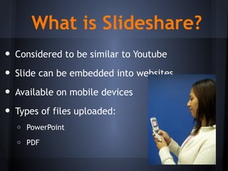 What is Slideshare?
• Considered to be similar to Youtube
• Slide can be embedded into websites
• Available on mobile devices
• Types of files uploaded:
o PowerPoint
o PDF
http://commons.wikimedia.org/wiki/File:Mobile_Phone.jpg
 