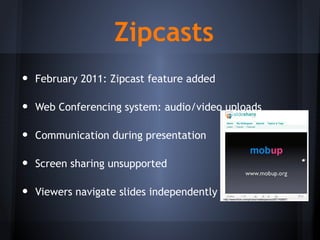 • February 2011: Zipcast feature added
• Web Conferencing system: audio/video uploads
• Communication during presentation
• Screen sharing unsupported
• Viewers navigate slides independently
Zipcasts
http://www.flickr.com/photos/matteopenzo/261742667/
 