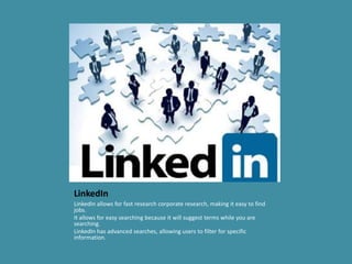 LinkedIn
LinkedIn allows for fast research corporate research, making it easy to find
jobs.
It allows for easy searching because it will suggest terms while you are
searching.
LinkedIn has advanced searches, allowing users to filter for specific
information.
 