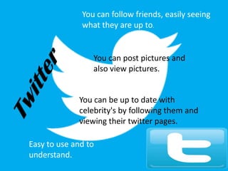 You can follow friends, easily seeing
what they are up to.
You can post pictures and
also view pictures.
You can be up to date with
celebrity's by following them and
viewing their twitter pages.
Easy to use and to
understand.
 