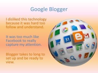 Google Blogger
I disliked this technology
because it was hard too
follow and understand.
It was too much like
Facebook to really
capture my attention.
Blogger takes to long to
set up and be ready to
view.
 