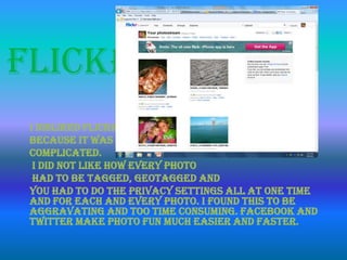 Flickr
I disliked Flickr
because it was
complicated.
I did not like how every photo
had to be tagged, geotagged and
you had to do the privacy settings all at one time
and for each and every photo. I found this to be
aggravating and too time consuming. Facebook and
Twitter make photo fun much easier and faster.
 