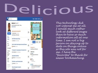 This technology did
not interest me at all.
I would much rather
look at different pages
than to have so much
information all at one
time. I am not a big
person on staying up to
date on things online
so this site was not for
me. I have the
“favorites” to thank for
easier bookmarking.
 