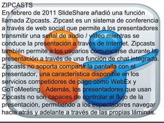 ZIPCASTS
En febrero de 2011 SlideShare añadió una función
llamada Zipcasts. Zipcast es un sistema de conferencia
a través de web social que permite a los presentadores
transmitir una señal de audio / vídeo mientras se
conduce la presentación a través de Internet. Zipcasts
también permite a los usuarios comunicarse durante la
presentación a través de una función de chat integrada.
Zipcasts no soporta compartir la pantalla con el
presentador, una característica disponible en los
servicios competidores de pago como WebEx y
GoToMeeting . Además, los presentadores que usan
Zipcasts no son capaces de controlar el flujo de la
presentación, permitiendo a los espectadores navegar
hacia atrás y adelante a través de las propias láminas.
 