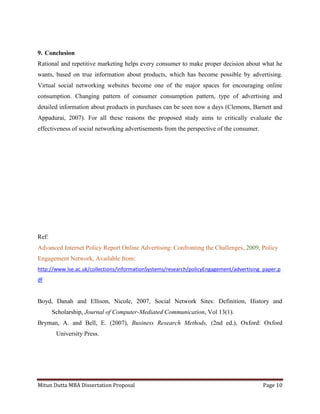 Mitun Dutta MBA Dissertation Proposal Page 10
9. Conclusion
Rational and repetitive marketing helps every consumer to make proper decision about what he
wants, based on true information about products, which has become possible by advertising.
Virtual social networking websites become one of the major spaces for encouraging online
consumption. Changing pattern of consumer consumption pattern, type of advertising and
detailed information about products in purchases can be seen now a days (Clemons, Barnett and
Appadurai, 2007). For all these reasons the proposed study aims to critically evaluate the
effectiveness of social networking advertisements from the perspective of the consumer.
Ref:
Advanced Internet Policy Report Online Advertising: Confronting the Challenges, 2009, Policy
Engagement Network, Available from:
http://www.lse.ac.uk/collections/informationSystems/research/policyEngagement/advertising_paper.p
df
Boyd, Danah and Ellison, Nicole, 2007, Social Network Sites: Definition, History and
Scholarship, Journal of Computer-Mediated Communication, Vol 13(1).
Bryman, A. and Bell, E. (2007), Business Research Methods, (2nd ed.), Oxford: Oxford
University Press.
 