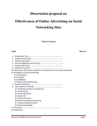 Mitun Dutta MBA Dissertation Proposal Page 1
Dissertation proposal on
Effectiveness of Online Advertising on Social
Networking Sites
Table of Contents
Topic Page no.
1. Dissertation Title…………………………………………………………………..
2. Purpose of the study……………………………………………………………….
3. Research Questions………………………………………………………………..
4. Aim and Objectives of the study………………………………………………….
5. Scope of the study…………………………………………………………………
6. Review of literature………………………………………………………………..
6.1 Discussions of Previous researches on Advertisement on social networking
6.2 Emergence of social networking
6.2.1 Face book
6.2.2 Twitter
6.2.3 MySpace
6.3 Type of online advertising
7. Research Methods…………………………………………………………………
8. Data collection methods………………………………………………………….
8.1 Sampling procedure sampling size
8.2 Sampling size
8.3 Study population
8.4 Study Unit
8.5 Study instrument
8.6 Data Processing and analyzing
8.7 Graphical Representation
8.9 Operational Design
9. Conclusion……………………………………………………………………………
10. References
 
