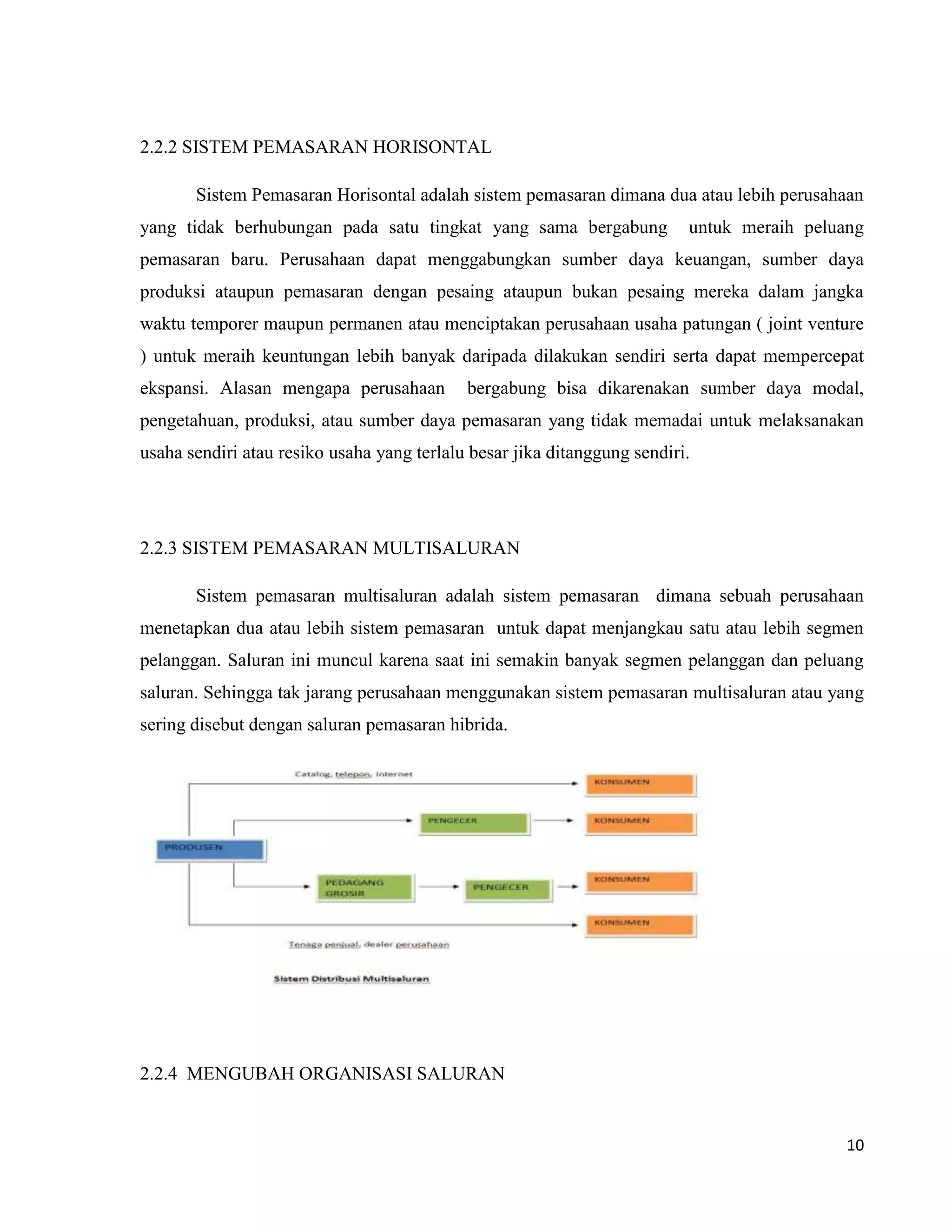 10
2.2.2 SISTEM PEMASARAN HORISONTAL
Sistem Pemasaran Horisontal adalah sistem pemasaran dimana dua atau lebih perusahaan
yang tidak berhubungan pada satu tingkat yang sama bergabung untuk meraih peluang
pemasaran baru. Perusahaan dapat menggabungkan sumber daya keuangan, sumber daya
produksi ataupun pemasaran dengan pesaing ataupun bukan pesaing mereka dalam jangka
waktu temporer maupun permanen atau menciptakan perusahaan usaha patungan ( joint venture
) untuk meraih keuntungan lebih banyak daripada dilakukan sendiri serta dapat mempercepat
ekspansi. Alasan mengapa perusahaan bergabung bisa dikarenakan sumber daya modal,
pengetahuan, produksi, atau sumber daya pemasaran yang tidak memadai untuk melaksanakan
usaha sendiri atau resiko usaha yang terlalu besar jika ditanggung sendiri.
2.2.3 SISTEM PEMASARAN MULTISALURAN
Sistem pemasaran multisaluran adalah sistem pemasaran dimana sebuah perusahaan
menetapkan dua atau lebih sistem pemasaran untuk dapat menjangkau satu atau lebih segmen
pelanggan. Saluran ini muncul karena saat ini semakin banyak segmen pelanggan dan peluang
saluran. Sehingga tak jarang perusahaan menggunakan sistem pemasaran multisaluran atau yang
sering disebut dengan saluran pemasaran hibrida.
2.2.4 MENGUBAH ORGANISASI SALURAN
 