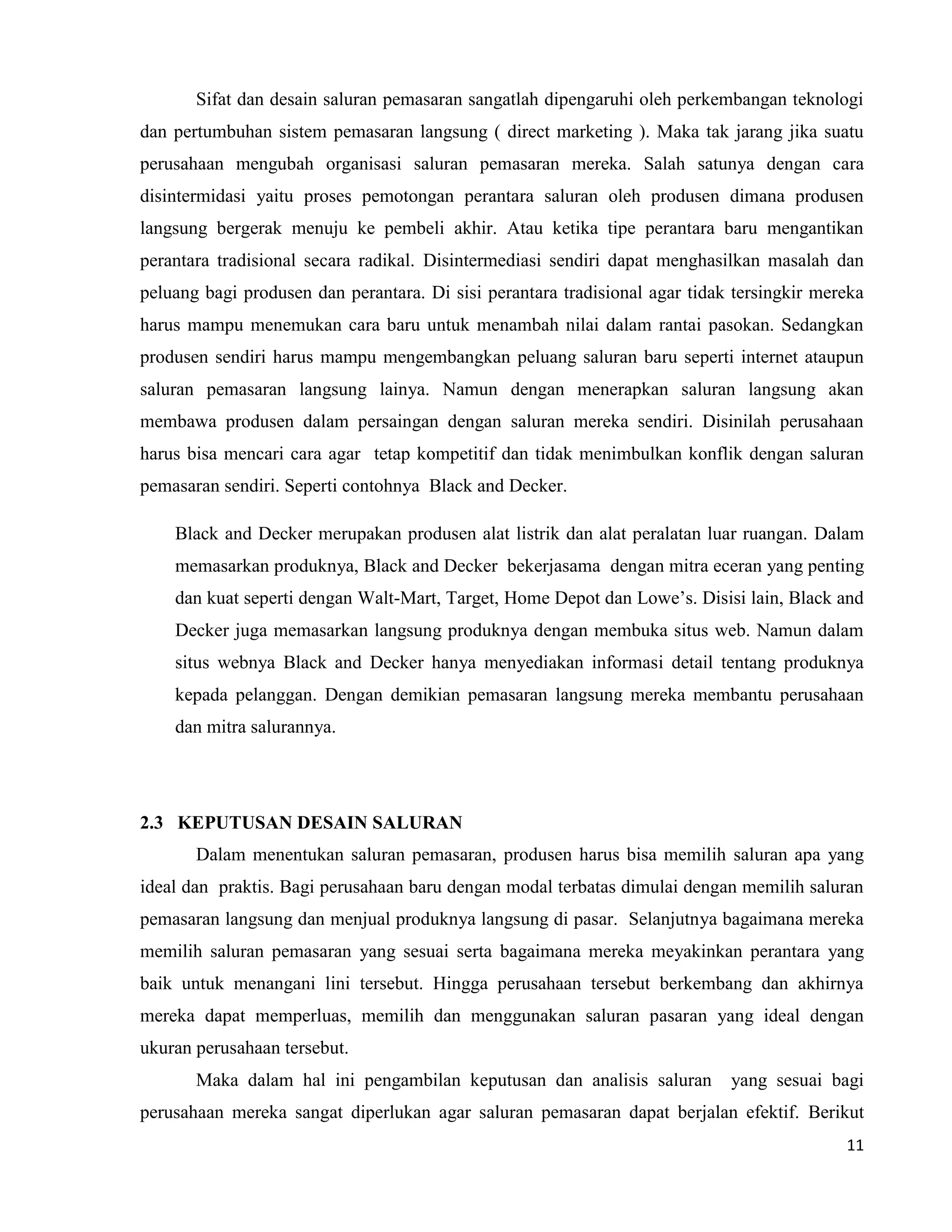 11
Sifat dan desain saluran pemasaran sangatlah dipengaruhi oleh perkembangan teknologi
dan pertumbuhan sistem pemasaran langsung ( direct marketing ). Maka tak jarang jika suatu
perusahaan mengubah organisasi saluran pemasaran mereka. Salah satunya dengan cara
disintermidasi yaitu proses pemotongan perantara saluran oleh produsen dimana produsen
langsung bergerak menuju ke pembeli akhir. Atau ketika tipe perantara baru mengantikan
perantara tradisional secara radikal. Disintermediasi sendiri dapat menghasilkan masalah dan
peluang bagi produsen dan perantara. Di sisi perantara tradisional agar tidak tersingkir mereka
harus mampu menemukan cara baru untuk menambah nilai dalam rantai pasokan. Sedangkan
produsen sendiri harus mampu mengembangkan peluang saluran baru seperti internet ataupun
saluran pemasaran langsung lainya. Namun dengan menerapkan saluran langsung akan
membawa produsen dalam persaingan dengan saluran mereka sendiri. Disinilah perusahaan
harus bisa mencari cara agar tetap kompetitif dan tidak menimbulkan konflik dengan saluran
pemasaran sendiri. Seperti contohnya Black and Decker.
Black and Decker merupakan produsen alat listrik dan alat peralatan luar ruangan. Dalam
memasarkan produknya, Black and Decker bekerjasama dengan mitra eceran yang penting
dan kuat seperti dengan Walt-Mart, Target, Home Depot dan Lowe’s. Disisi lain, Black and
Decker juga memasarkan langsung produknya dengan membuka situs web. Namun dalam
situs webnya Black and Decker hanya menyediakan informasi detail tentang produknya
kepada pelanggan. Dengan demikian pemasaran langsung mereka membantu perusahaan
dan mitra salurannya.
2.3 KEPUTUSAN DESAIN SALURAN
Dalam menentukan saluran pemasaran, produsen harus bisa memilih saluran apa yang
ideal dan praktis. Bagi perusahaan baru dengan modal terbatas dimulai dengan memilih saluran
pemasaran langsung dan menjual produknya langsung di pasar. Selanjutnya bagaimana mereka
memilih saluran pemasaran yang sesuai serta bagaimana mereka meyakinkan perantara yang
baik untuk menangani lini tersebut. Hingga perusahaan tersebut berkembang dan akhirnya
mereka dapat memperluas, memilih dan menggunakan saluran pasaran yang ideal dengan
ukuran perusahaan tersebut.
Maka dalam hal ini pengambilan keputusan dan analisis saluran yang sesuai bagi
perusahaan mereka sangat diperlukan agar saluran pemasaran dapat berjalan efektif. Berikut
 