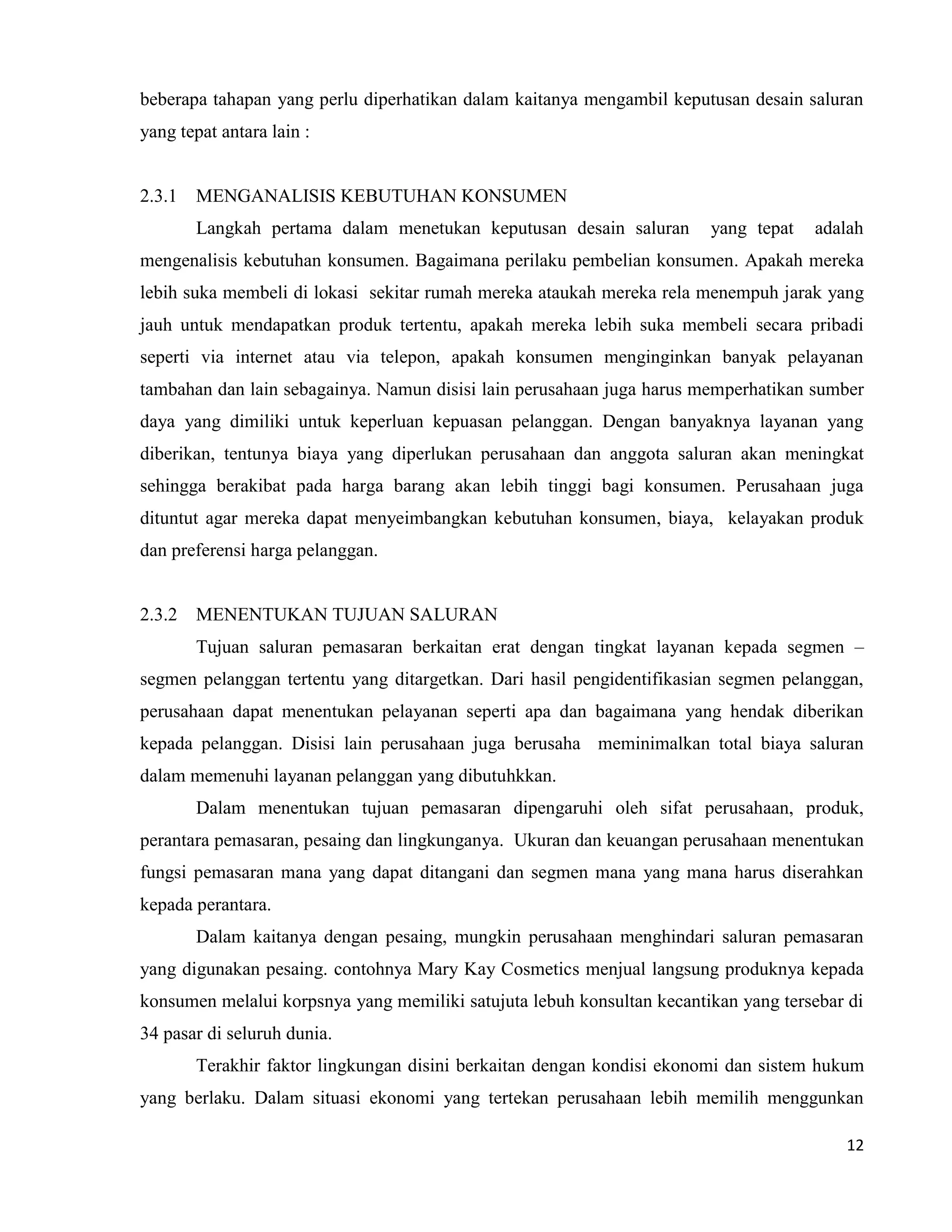 12
beberapa tahapan yang perlu diperhatikan dalam kaitanya mengambil keputusan desain saluran
yang tepat antara lain :
2.3.1 MENGANALISIS KEBUTUHAN KONSUMEN
Langkah pertama dalam menetukan keputusan desain saluran yang tepat adalah
mengenalisis kebutuhan konsumen. Bagaimana perilaku pembelian konsumen. Apakah mereka
lebih suka membeli di lokasi sekitar rumah mereka ataukah mereka rela menempuh jarak yang
jauh untuk mendapatkan produk tertentu, apakah mereka lebih suka membeli secara pribadi
seperti via internet atau via telepon, apakah konsumen menginginkan banyak pelayanan
tambahan dan lain sebagainya. Namun disisi lain perusahaan juga harus memperhatikan sumber
daya yang dimiliki untuk keperluan kepuasan pelanggan. Dengan banyaknya layanan yang
diberikan, tentunya biaya yang diperlukan perusahaan dan anggota saluran akan meningkat
sehingga berakibat pada harga barang akan lebih tinggi bagi konsumen. Perusahaan juga
dituntut agar mereka dapat menyeimbangkan kebutuhan konsumen, biaya, kelayakan produk
dan preferensi harga pelanggan.
2.3.2 MENENTUKAN TUJUAN SALURAN
Tujuan saluran pemasaran berkaitan erat dengan tingkat layanan kepada segmen –
segmen pelanggan tertentu yang ditargetkan. Dari hasil pengidentifikasian segmen pelanggan,
perusahaan dapat menentukan pelayanan seperti apa dan bagaimana yang hendak diberikan
kepada pelanggan. Disisi lain perusahaan juga berusaha meminimalkan total biaya saluran
dalam memenuhi layanan pelanggan yang dibutuhkkan.
Dalam menentukan tujuan pemasaran dipengaruhi oleh sifat perusahaan, produk,
perantara pemasaran, pesaing dan lingkunganya. Ukuran dan keuangan perusahaan menentukan
fungsi pemasaran mana yang dapat ditangani dan segmen mana yang mana harus diserahkan
kepada perantara.
Dalam kaitanya dengan pesaing, mungkin perusahaan menghindari saluran pemasaran
yang digunakan pesaing. contohnya Mary Kay Cosmetics menjual langsung produknya kepada
konsumen melalui korpsnya yang memiliki satujuta lebuh konsultan kecantikan yang tersebar di
34 pasar di seluruh dunia.
Terakhir faktor lingkungan disini berkaitan dengan kondisi ekonomi dan sistem hukum
yang berlaku. Dalam situasi ekonomi yang tertekan perusahaan lebih memilih menggunkan
 