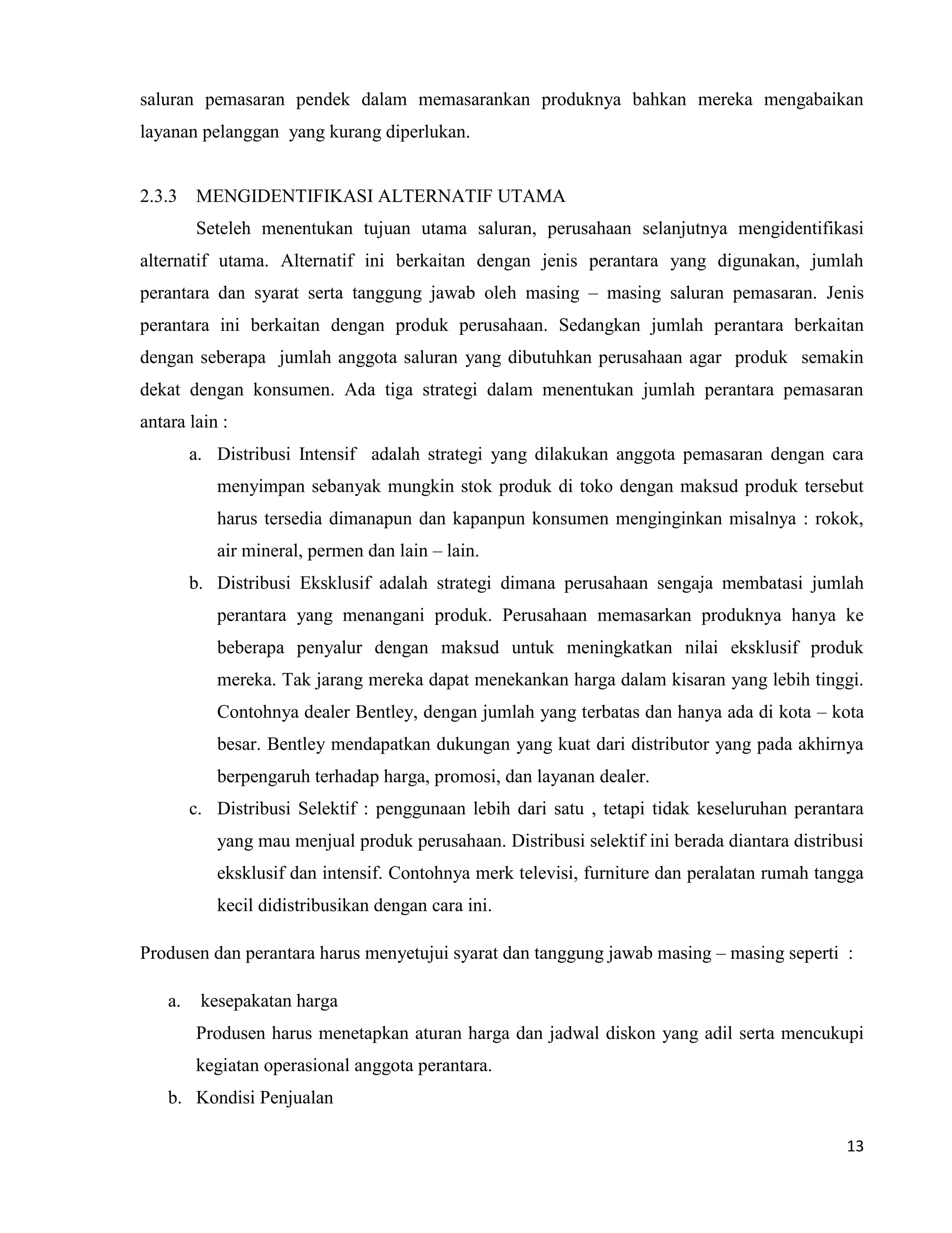 13
saluran pemasaran pendek dalam memasarankan produknya bahkan mereka mengabaikan
layanan pelanggan yang kurang diperlukan.
2.3.3 MENGIDENTIFIKASI ALTERNATIF UTAMA
Seteleh menentukan tujuan utama saluran, perusahaan selanjutnya mengidentifikasi
alternatif utama. Alternatif ini berkaitan dengan jenis perantara yang digunakan, jumlah
perantara dan syarat serta tanggung jawab oleh masing – masing saluran pemasaran. Jenis
perantara ini berkaitan dengan produk perusahaan. Sedangkan jumlah perantara berkaitan
dengan seberapa jumlah anggota saluran yang dibutuhkan perusahaan agar produk semakin
dekat dengan konsumen. Ada tiga strategi dalam menentukan jumlah perantara pemasaran
antara lain :
a. Distribusi Intensif adalah strategi yang dilakukan anggota pemasaran dengan cara
menyimpan sebanyak mungkin stok produk di toko dengan maksud produk tersebut
harus tersedia dimanapun dan kapanpun konsumen menginginkan misalnya : rokok,
air mineral, permen dan lain – lain.
b. Distribusi Eksklusif adalah strategi dimana perusahaan sengaja membatasi jumlah
perantara yang menangani produk. Perusahaan memasarkan produknya hanya ke
beberapa penyalur dengan maksud untuk meningkatkan nilai eksklusif produk
mereka. Tak jarang mereka dapat menekankan harga dalam kisaran yang lebih tinggi.
Contohnya dealer Bentley, dengan jumlah yang terbatas dan hanya ada di kota – kota
besar. Bentley mendapatkan dukungan yang kuat dari distributor yang pada akhirnya
berpengaruh terhadap harga, promosi, dan layanan dealer.
c. Distribusi Selektif : penggunaan lebih dari satu , tetapi tidak keseluruhan perantara
yang mau menjual produk perusahaan. Distribusi selektif ini berada diantara distribusi
eksklusif dan intensif. Contohnya merk televisi, furniture dan peralatan rumah tangga
kecil didistribusikan dengan cara ini.
Produsen dan perantara harus menyetujui syarat dan tanggung jawab masing – masing seperti :
a. kesepakatan harga
Produsen harus menetapkan aturan harga dan jadwal diskon yang adil serta mencukupi
kegiatan operasional anggota perantara.
b. Kondisi Penjualan
 