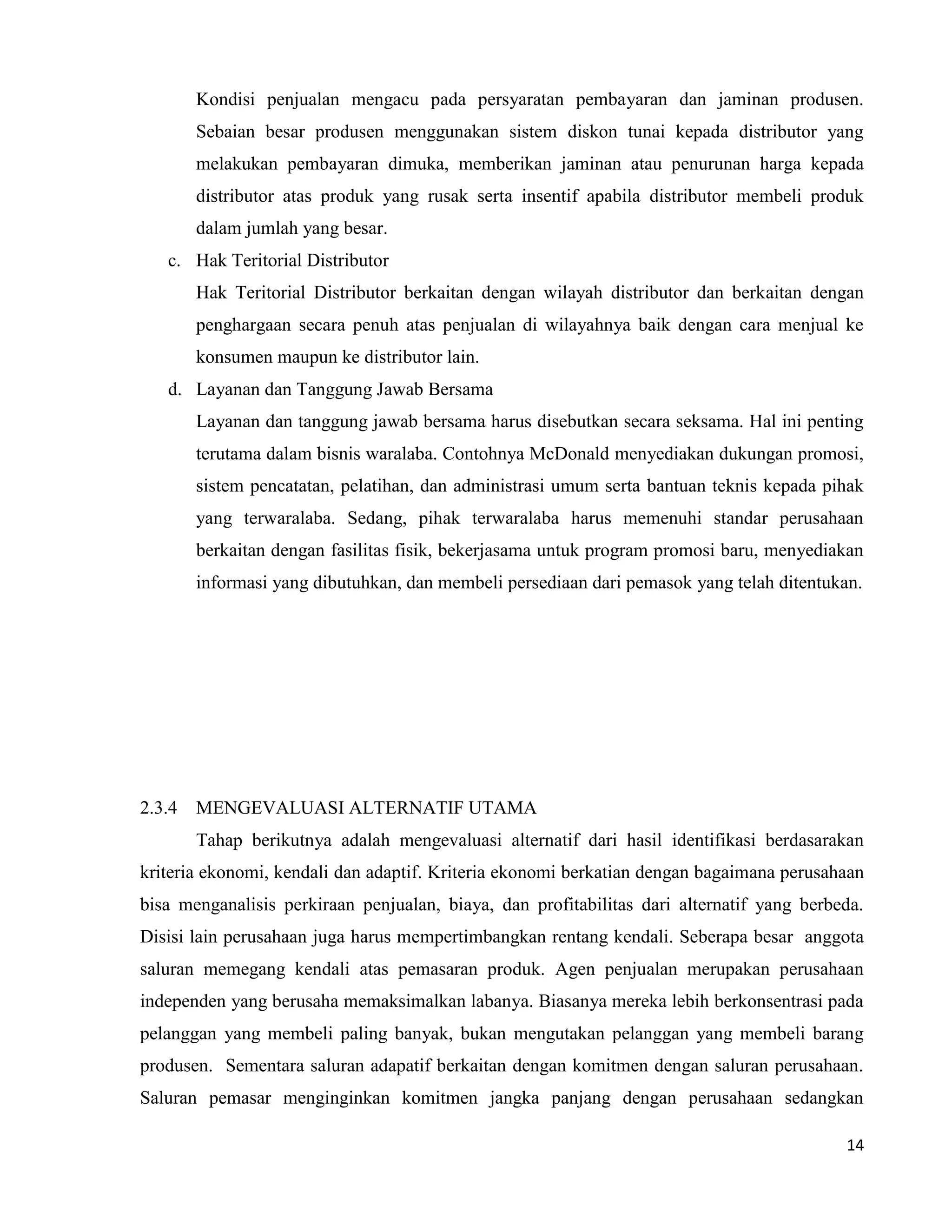 14
Kondisi penjualan mengacu pada persyaratan pembayaran dan jaminan produsen.
Sebaian besar produsen menggunakan sistem diskon tunai kepada distributor yang
melakukan pembayaran dimuka, memberikan jaminan atau penurunan harga kepada
distributor atas produk yang rusak serta insentif apabila distributor membeli produk
dalam jumlah yang besar.
c. Hak Teritorial Distributor
Hak Teritorial Distributor berkaitan dengan wilayah distributor dan berkaitan dengan
penghargaan secara penuh atas penjualan di wilayahnya baik dengan cara menjual ke
konsumen maupun ke distributor lain.
d. Layanan dan Tanggung Jawab Bersama
Layanan dan tanggung jawab bersama harus disebutkan secara seksama. Hal ini penting
terutama dalam bisnis waralaba. Contohnya McDonald menyediakan dukungan promosi,
sistem pencatatan, pelatihan, dan administrasi umum serta bantuan teknis kepada pihak
yang terwaralaba. Sedang, pihak terwaralaba harus memenuhi standar perusahaan
berkaitan dengan fasilitas fisik, bekerjasama untuk program promosi baru, menyediakan
informasi yang dibutuhkan, dan membeli persediaan dari pemasok yang telah ditentukan.
2.3.4 MENGEVALUASI ALTERNATIF UTAMA
Tahap berikutnya adalah mengevaluasi alternatif dari hasil identifikasi berdasarakan
kriteria ekonomi, kendali dan adaptif. Kriteria ekonomi berkatian dengan bagaimana perusahaan
bisa menganalisis perkiraan penjualan, biaya, dan profitabilitas dari alternatif yang berbeda.
Disisi lain perusahaan juga harus mempertimbangkan rentang kendali. Seberapa besar anggota
saluran memegang kendali atas pemasaran produk. Agen penjualan merupakan perusahaan
independen yang berusaha memaksimalkan labanya. Biasanya mereka lebih berkonsentrasi pada
pelanggan yang membeli paling banyak, bukan mengutakan pelanggan yang membeli barang
produsen. Sementara saluran adapatif berkaitan dengan komitmen dengan saluran perusahaan.
Saluran pemasar menginginkan komitmen jangka panjang dengan perusahaan sedangkan
 