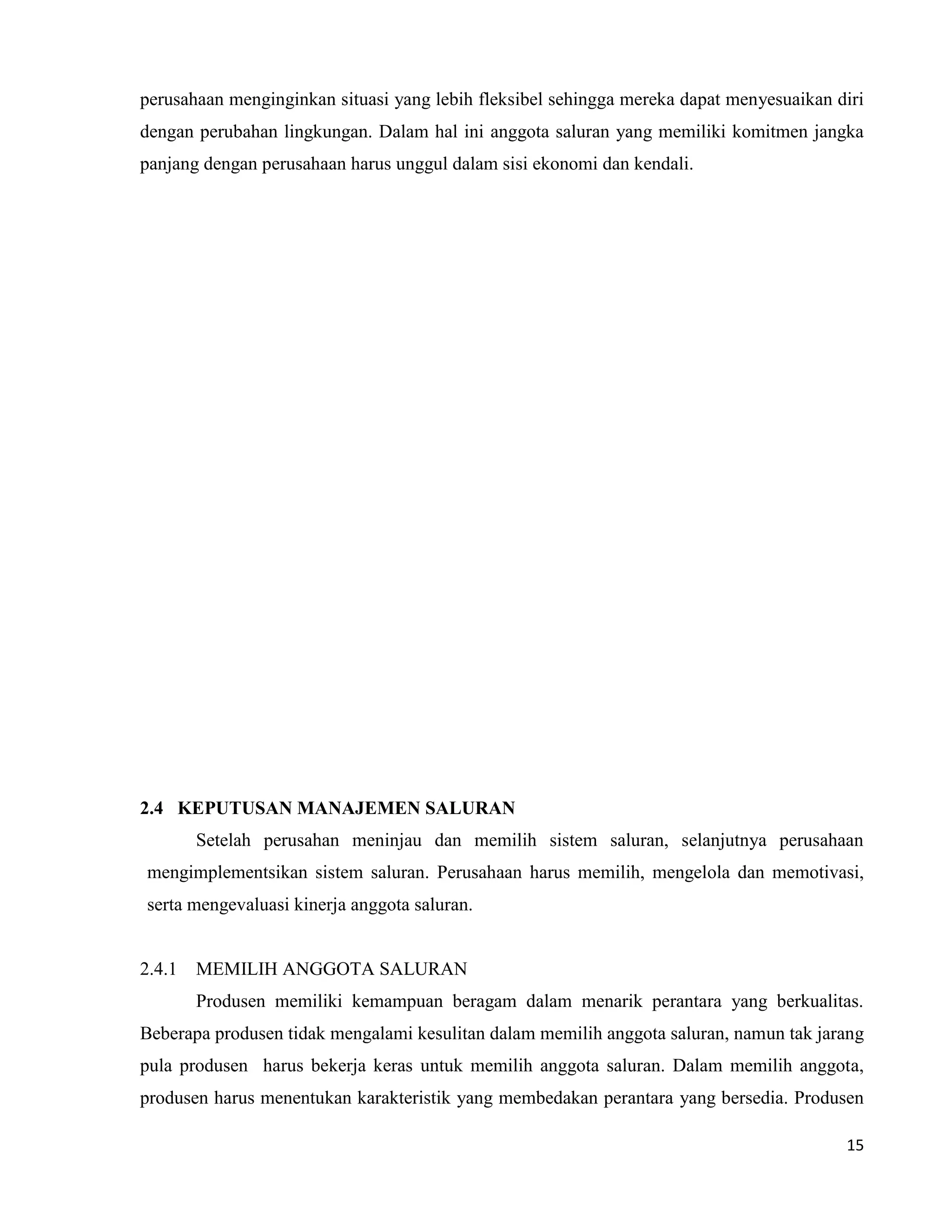 15
perusahaan menginginkan situasi yang lebih fleksibel sehingga mereka dapat menyesuaikan diri
dengan perubahan lingkungan. Dalam hal ini anggota saluran yang memiliki komitmen jangka
panjang dengan perusahaan harus unggul dalam sisi ekonomi dan kendali.
2.4 KEPUTUSAN MANAJEMEN SALURAN
Setelah perusahan meninjau dan memilih sistem saluran, selanjutnya perusahaan
mengimplementsikan sistem saluran. Perusahaan harus memilih, mengelola dan memotivasi,
serta mengevaluasi kinerja anggota saluran.
2.4.1 MEMILIH ANGGOTA SALURAN
Produsen memiliki kemampuan beragam dalam menarik perantara yang berkualitas.
Beberapa produsen tidak mengalami kesulitan dalam memilih anggota saluran, namun tak jarang
pula produsen harus bekerja keras untuk memilih anggota saluran. Dalam memilih anggota,
produsen harus menentukan karakteristik yang membedakan perantara yang bersedia. Produsen
 