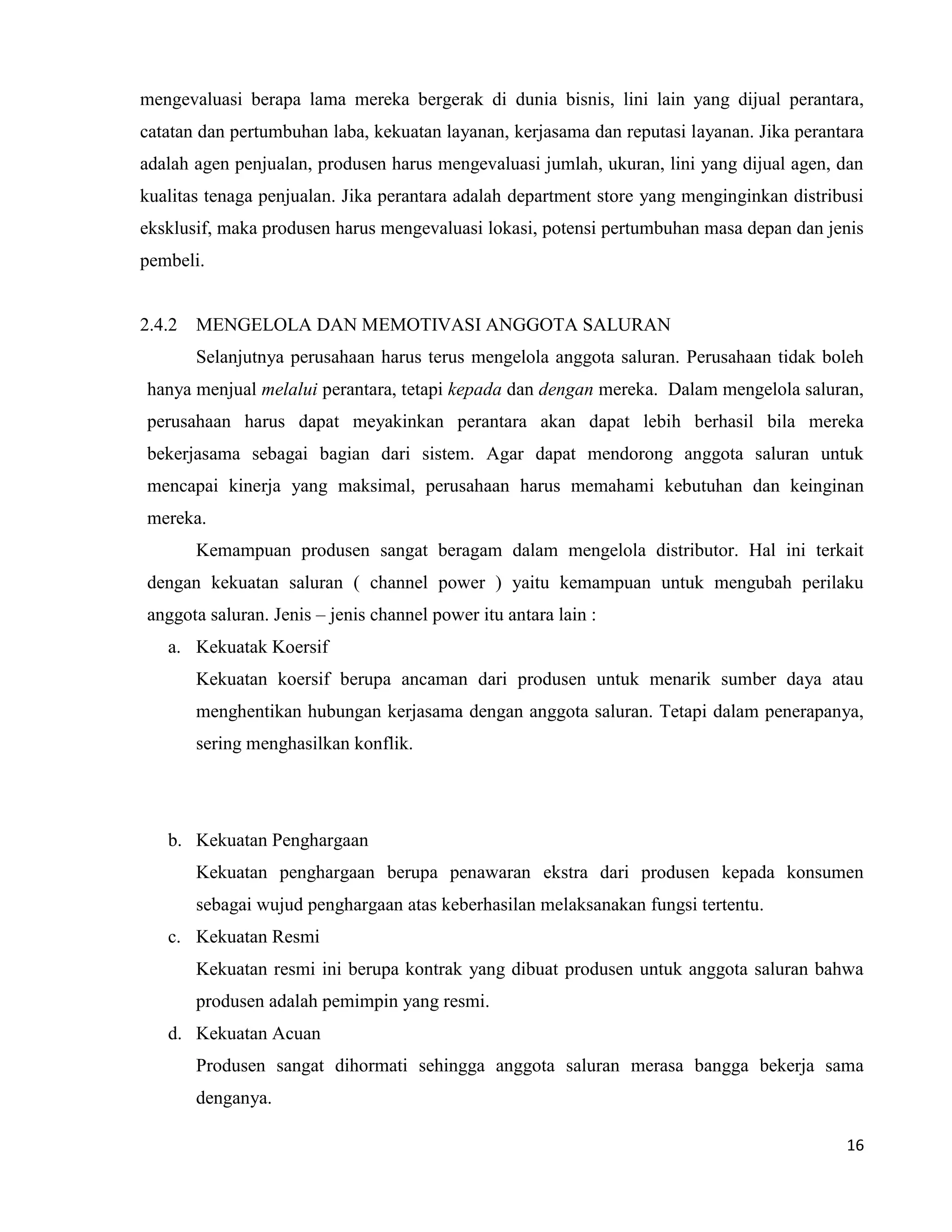 16
mengevaluasi berapa lama mereka bergerak di dunia bisnis, lini lain yang dijual perantara,
catatan dan pertumbuhan laba, kekuatan layanan, kerjasama dan reputasi layanan. Jika perantara
adalah agen penjualan, produsen harus mengevaluasi jumlah, ukuran, lini yang dijual agen, dan
kualitas tenaga penjualan. Jika perantara adalah department store yang menginginkan distribusi
eksklusif, maka produsen harus mengevaluasi lokasi, potensi pertumbuhan masa depan dan jenis
pembeli.
2.4.2 MENGELOLA DAN MEMOTIVASI ANGGOTA SALURAN
Selanjutnya perusahaan harus terus mengelola anggota saluran. Perusahaan tidak boleh
hanya menjual melalui perantara, tetapi kepada dan dengan mereka. Dalam mengelola saluran,
perusahaan harus dapat meyakinkan perantara akan dapat lebih berhasil bila mereka
bekerjasama sebagai bagian dari sistem. Agar dapat mendorong anggota saluran untuk
mencapai kinerja yang maksimal, perusahaan harus memahami kebutuhan dan keinginan
mereka.
Kemampuan produsen sangat beragam dalam mengelola distributor. Hal ini terkait
dengan kekuatan saluran ( channel power ) yaitu kemampuan untuk mengubah perilaku
anggota saluran. Jenis – jenis channel power itu antara lain :
a. Kekuatak Koersif
Kekuatan koersif berupa ancaman dari produsen untuk menarik sumber daya atau
menghentikan hubungan kerjasama dengan anggota saluran. Tetapi dalam penerapanya,
sering menghasilkan konflik.
b. Kekuatan Penghargaan
Kekuatan penghargaan berupa penawaran ekstra dari produsen kepada konsumen
sebagai wujud penghargaan atas keberhasilan melaksanakan fungsi tertentu.
c. Kekuatan Resmi
Kekuatan resmi ini berupa kontrak yang dibuat produsen untuk anggota saluran bahwa
produsen adalah pemimpin yang resmi.
d. Kekuatan Acuan
Produsen sangat dihormati sehingga anggota saluran merasa bangga bekerja sama
denganya.
 