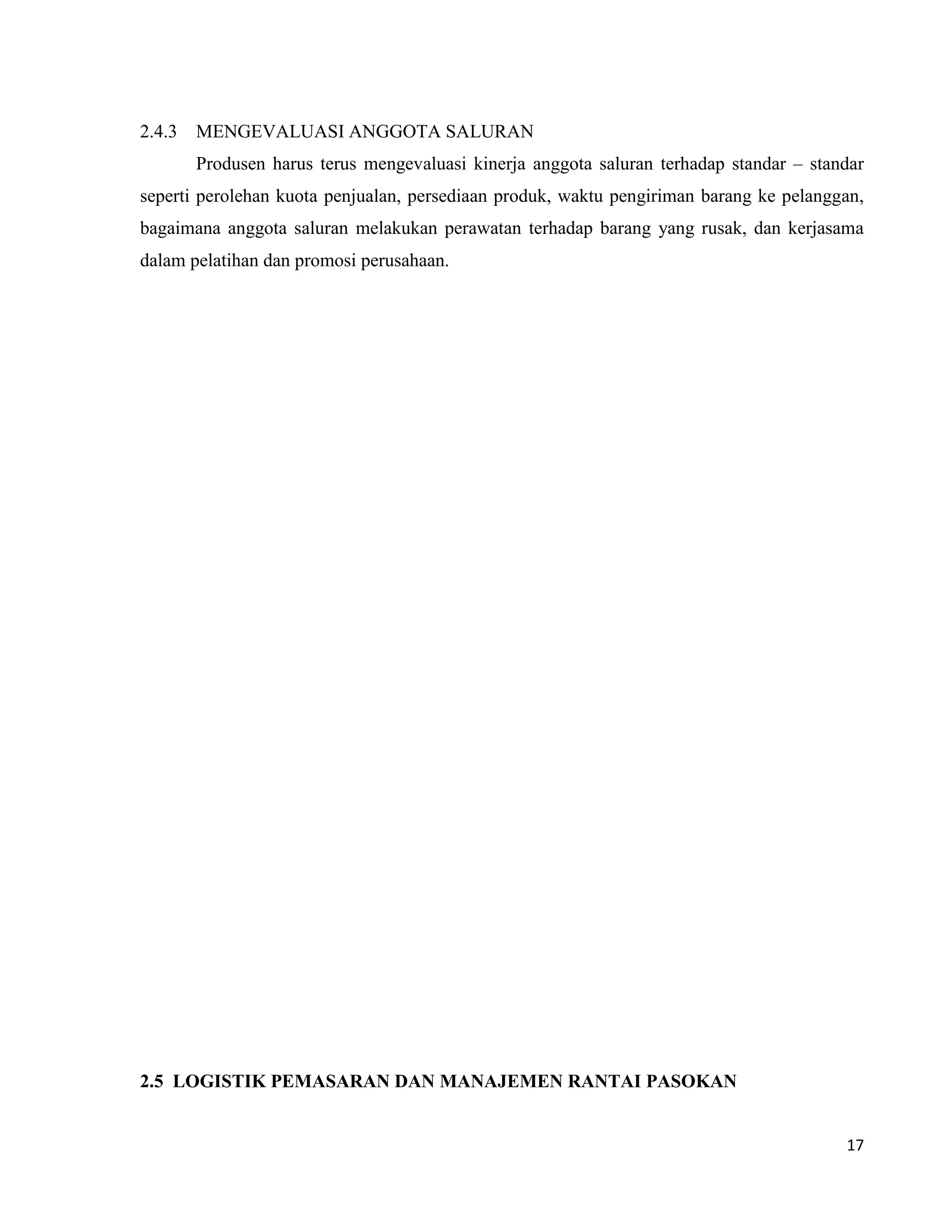 17
2.4.3 MENGEVALUASI ANGGOTA SALURAN
Produsen harus terus mengevaluasi kinerja anggota saluran terhadap standar – standar
seperti perolehan kuota penjualan, persediaan produk, waktu pengiriman barang ke pelanggan,
bagaimana anggota saluran melakukan perawatan terhadap barang yang rusak, dan kerjasama
dalam pelatihan dan promosi perusahaan.
2.5 LOGISTIK PEMASARAN DAN MANAJEMEN RANTAI PASOKAN
 