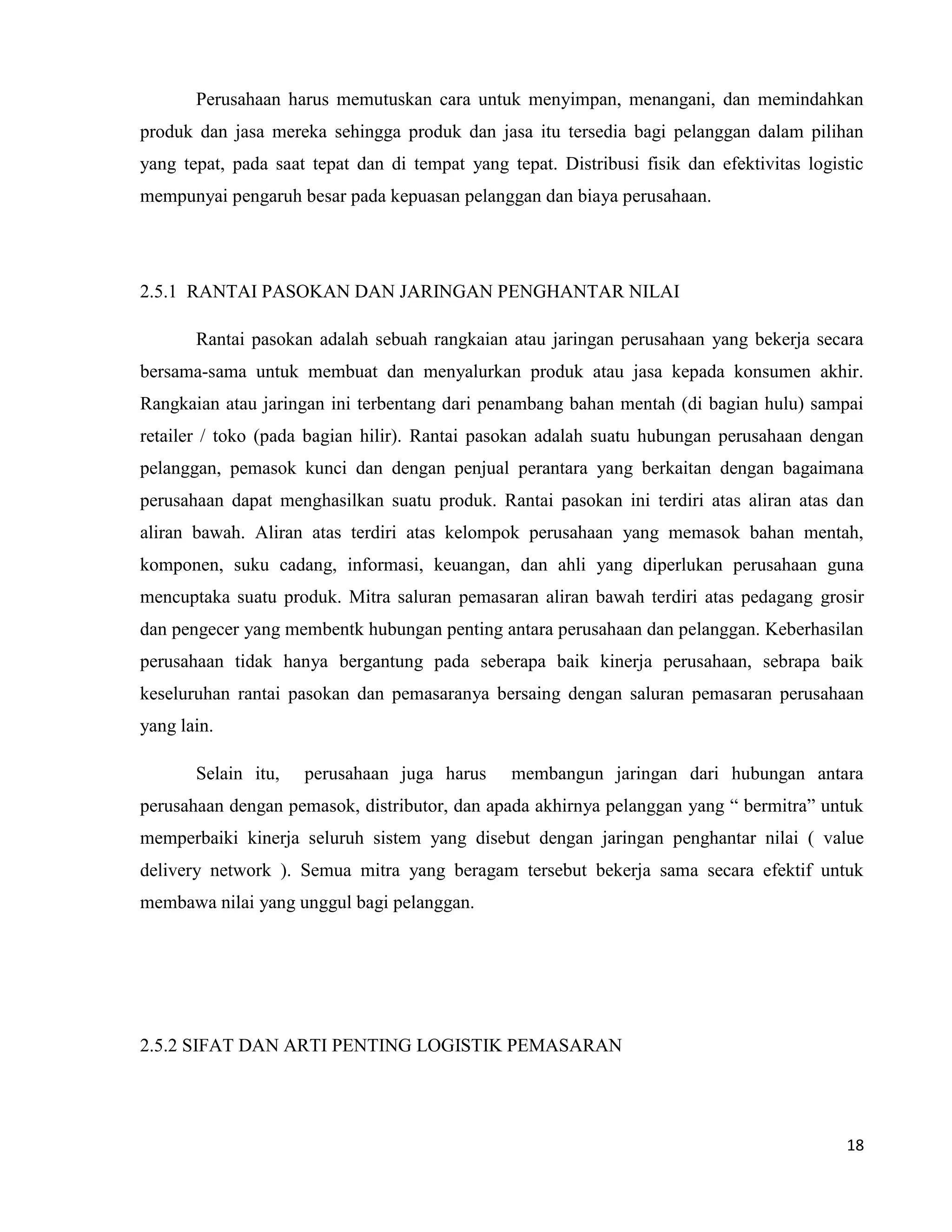 18
Perusahaan harus memutuskan cara untuk menyimpan, menangani, dan memindahkan
produk dan jasa mereka sehingga produk dan jasa itu tersedia bagi pelanggan dalam pilihan
yang tepat, pada saat tepat dan di tempat yang tepat. Distribusi fisik dan efektivitas logistic
mempunyai pengaruh besar pada kepuasan pelanggan dan biaya perusahaan.
2.5.1 RANTAI PASOKAN DAN JARINGAN PENGHANTAR NILAI
Rantai pasokan adalah sebuah rangkaian atau jaringan perusahaan yang bekerja secara
bersama-sama untuk membuat dan menyalurkan produk atau jasa kepada konsumen akhir.
Rangkaian atau jaringan ini terbentang dari penambang bahan mentah (di bagian hulu) sampai
retailer / toko (pada bagian hilir). Rantai pasokan adalah suatu hubungan perusahaan dengan
pelanggan, pemasok kunci dan dengan penjual perantara yang berkaitan dengan bagaimana
perusahaan dapat menghasilkan suatu produk. Rantai pasokan ini terdiri atas aliran atas dan
aliran bawah. Aliran atas terdiri atas kelompok perusahaan yang memasok bahan mentah,
komponen, suku cadang, informasi, keuangan, dan ahli yang diperlukan perusahaan guna
mencuptaka suatu produk. Mitra saluran pemasaran aliran bawah terdiri atas pedagang grosir
dan pengecer yang membentk hubungan penting antara perusahaan dan pelanggan. Keberhasilan
perusahaan tidak hanya bergantung pada seberapa baik kinerja perusahaan, sebrapa baik
keseluruhan rantai pasokan dan pemasaranya bersaing dengan saluran pemasaran perusahaan
yang lain.
Selain itu, perusahaan juga harus membangun jaringan dari hubungan antara
perusahaan dengan pemasok, distributor, dan apada akhirnya pelanggan yang “ bermitra” untuk
memperbaiki kinerja seluruh sistem yang disebut dengan jaringan penghantar nilai ( value
delivery network ). Semua mitra yang beragam tersebut bekerja sama secara efektif untuk
membawa nilai yang unggul bagi pelanggan.
2.5.2 SIFAT DAN ARTI PENTING LOGISTIK PEMASARAN
 