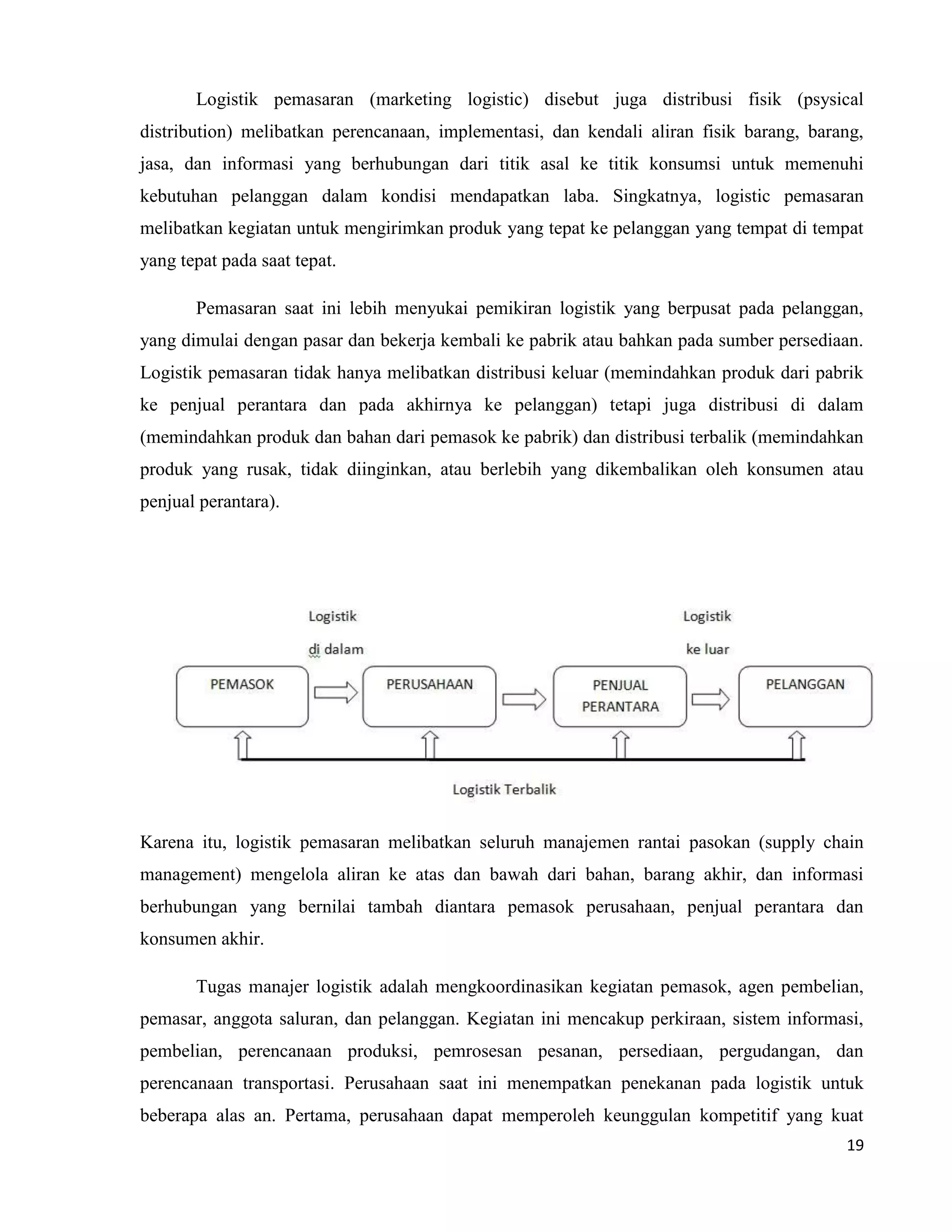 19
Logistik pemasaran (marketing logistic) disebut juga distribusi fisik (psysical
distribution) melibatkan perencanaan, implementasi, dan kendali aliran fisik barang, barang,
jasa, dan informasi yang berhubungan dari titik asal ke titik konsumsi untuk memenuhi
kebutuhan pelanggan dalam kondisi mendapatkan laba. Singkatnya, logistic pemasaran
melibatkan kegiatan untuk mengirimkan produk yang tepat ke pelanggan yang tempat di tempat
yang tepat pada saat tepat.
Pemasaran saat ini lebih menyukai pemikiran logistik yang berpusat pada pelanggan,
yang dimulai dengan pasar dan bekerja kembali ke pabrik atau bahkan pada sumber persediaan.
Logistik pemasaran tidak hanya melibatkan distribusi keluar (memindahkan produk dari pabrik
ke penjual perantara dan pada akhirnya ke pelanggan) tetapi juga distribusi di dalam
(memindahkan produk dan bahan dari pemasok ke pabrik) dan distribusi terbalik (memindahkan
produk yang rusak, tidak diinginkan, atau berlebih yang dikembalikan oleh konsumen atau
penjual perantara).
Karena itu, logistik pemasaran melibatkan seluruh manajemen rantai pasokan (supply chain
management) mengelola aliran ke atas dan bawah dari bahan, barang akhir, dan informasi
berhubungan yang bernilai tambah diantara pemasok perusahaan, penjual perantara dan
konsumen akhir.
Tugas manajer logistik adalah mengkoordinasikan kegiatan pemasok, agen pembelian,
pemasar, anggota saluran, dan pelanggan. Kegiatan ini mencakup perkiraan, sistem informasi,
pembelian, perencanaan produksi, pemrosesan pesanan, persediaan, pergudangan, dan
perencanaan transportasi. Perusahaan saat ini menempatkan penekanan pada logistik untuk
beberapa alas an. Pertama, perusahaan dapat memperoleh keunggulan kompetitif yang kuat
 